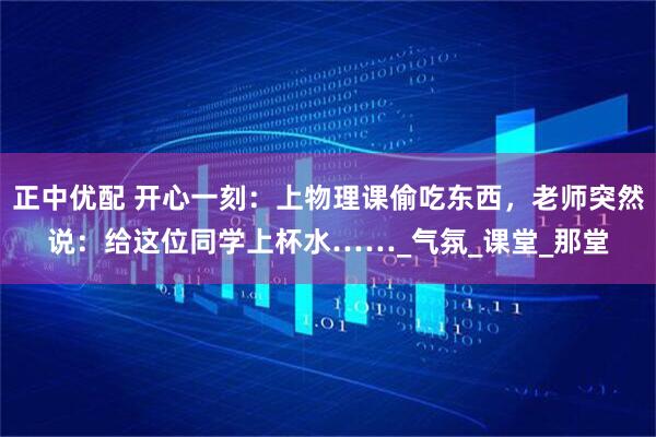 正中优配 开心一刻：上物理课偷吃东西，老师突然说：给这位同学上杯水……_气氛_课堂_那堂