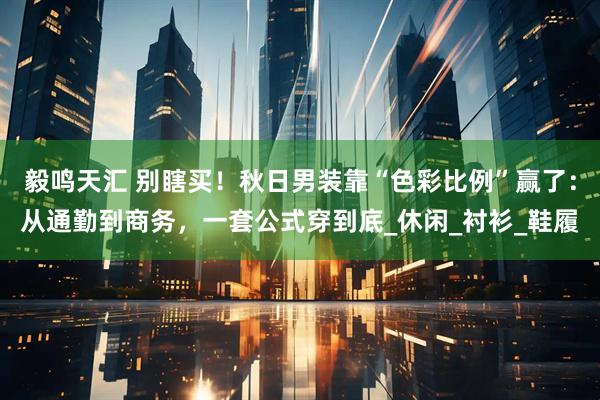 毅鸣天汇 别瞎买！秋日男装靠“色彩比例”赢了：从通勤到商务，一套公式穿到底_休闲_衬衫_鞋履