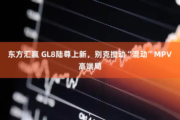 东方汇赢 GL8陆尊上新，别克搅动“混动”MPV高端局