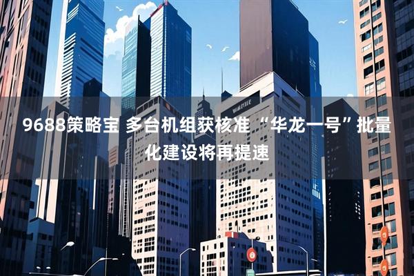 9688策略宝 多台机组获核准 “华龙一号”批量化建设将再提速