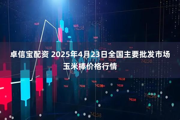 卓信宝配资 2025年4月23日全国主要批发市场玉米棒价格行情