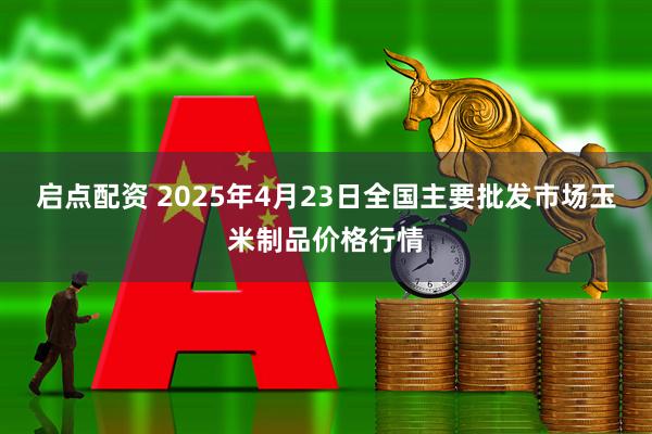 启点配资 2025年4月23日全国主要批发市场玉米制品价格行情