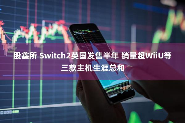 股鑫所 Switch2英国发售半年 销量超WiiU等三款主机生涯总和