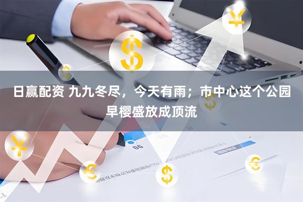 日赢配资 九九冬尽，今天有雨；市中心这个公园早樱盛放成顶流
