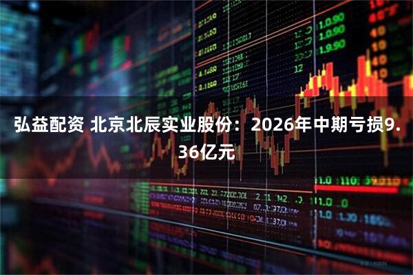 弘益配资 北京北辰实业股份：2026年中期亏损9.36亿元